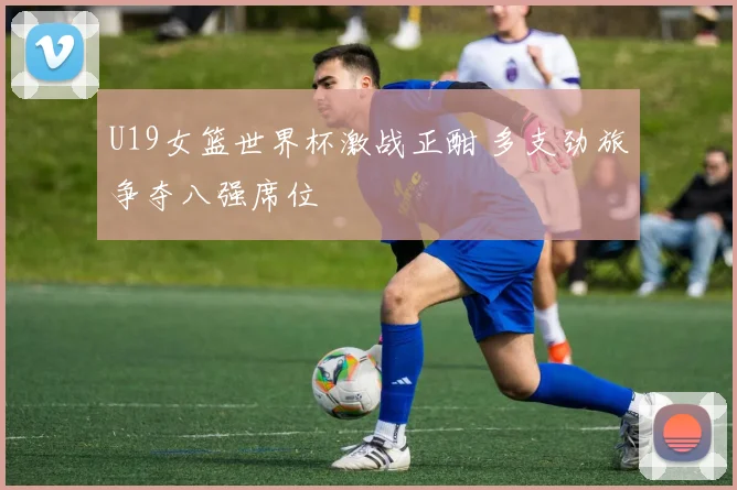 U19女篮世界杯激战正酣 多支劲旅争夺八强席位