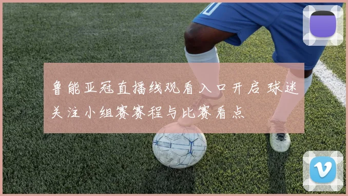 鲁能亚冠直播线观看入口开启 球迷关注小组赛赛程与比赛看点
