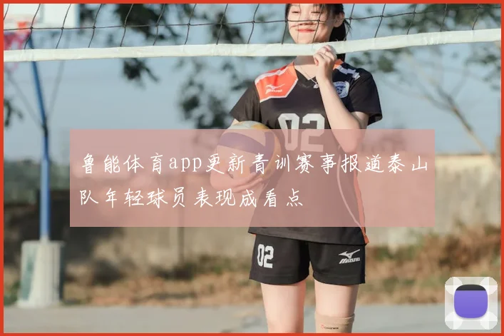 鲁能体育app更新青训赛事报道泰山队年轻球员表现成看点