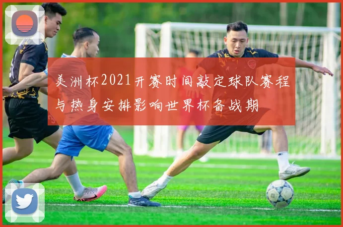 美洲杯2021开赛时间敲定球队赛程与热身安排影响世界杯备战期