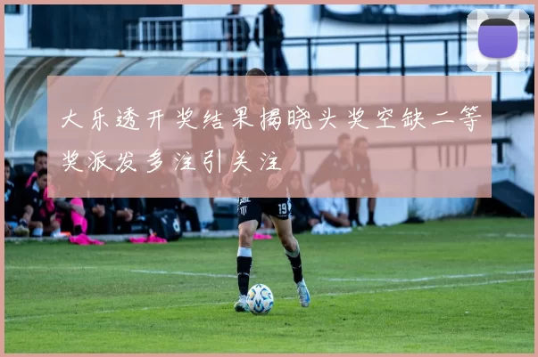 大乐透开奖结果揭晓头奖空缺二等奖派发多注引关注