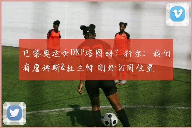 巴黎奥运会DNP塔图姆？科尔：我们有詹姆斯&杜兰特 刚好打同位置