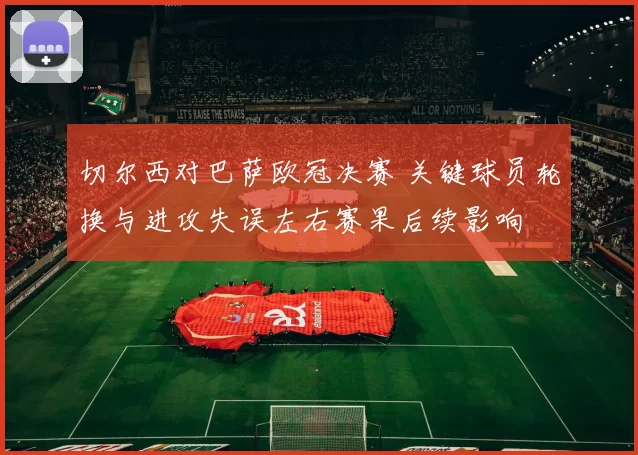 切尔西对巴萨欧冠决赛 关键球员轮换与进攻失误左右赛果后续影响