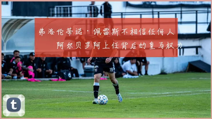 弗洛伦蒂诺·佩雷斯不相信任何人?阿尔贝罗阿上任背后的皇马权力学