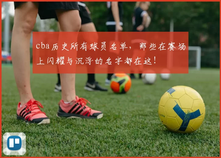 cba历史所有球员名单,那些在赛场上闪耀与沉浮的名字都在这!