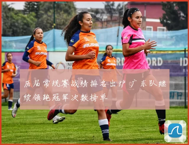 历届常规赛战绩排名出炉 广东队继续领跑冠军次数榜单