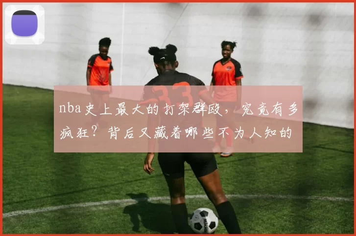 nba史上最大的打架群殴，究竟有多疯狂？背后又藏着哪些不为人知的故事？