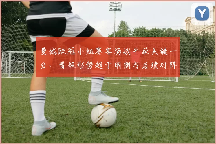 曼城欧冠小组赛客场战平获关键一分，晋级形势趋于明朗与后续对阵看点