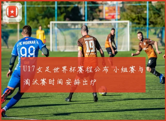 U17女足世界杯赛程公布 小组赛与淘汰赛时间安排出炉