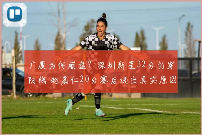 广厦为何崩盘？深圳新星32分打穿防线 赵嘉仁20分赛后说出真实原因