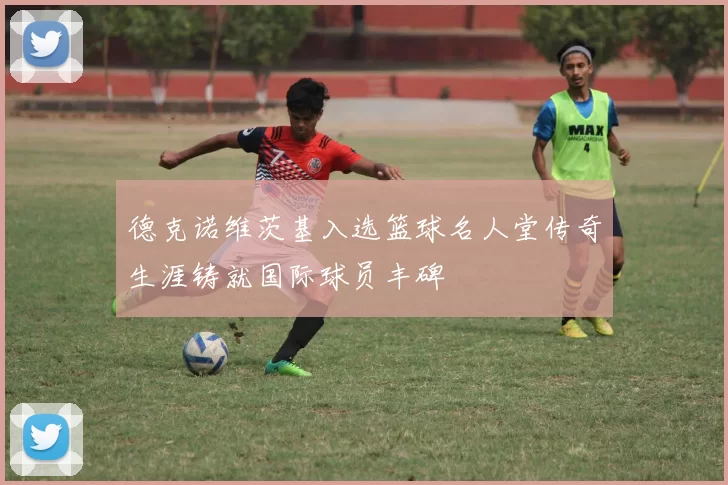 德克诺维茨基入选篮球名人堂传奇生涯铸就国际球员丰碑