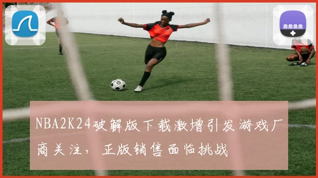 NBA2K24破解版下载激增引发游戏厂商关注，正版销售面临挑战