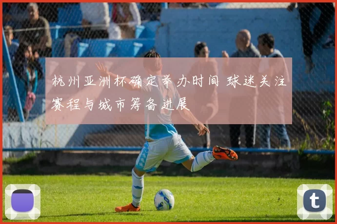 杭州亚洲杯确定举办时间 球迷关注赛程与城市筹备进展