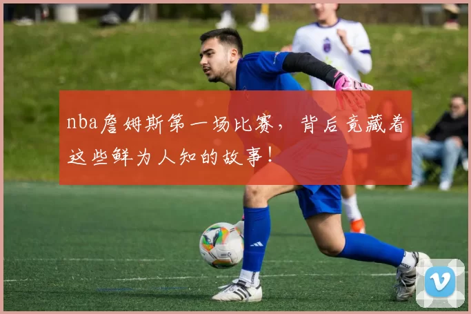 nba詹姆斯第一场比赛，背后竟藏着这些鲜为人知的故事！