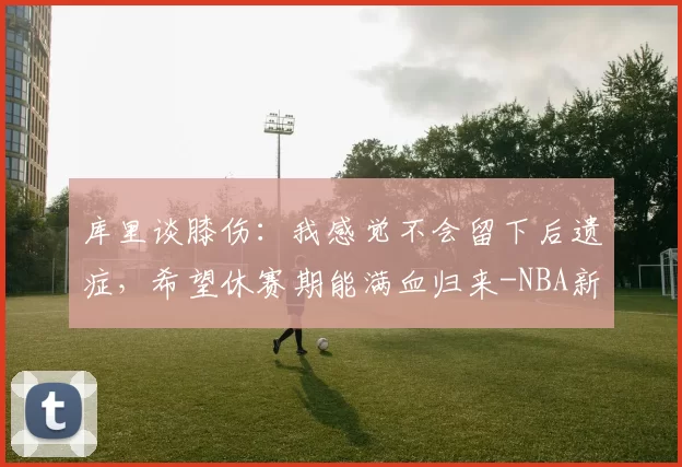 库里谈膝伤：我感觉不会留下后遗症，希望休赛期能满血归来-NBA新闻