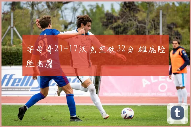 字母哥21+17沃克空砍32分 雄鹿险胜老鹰