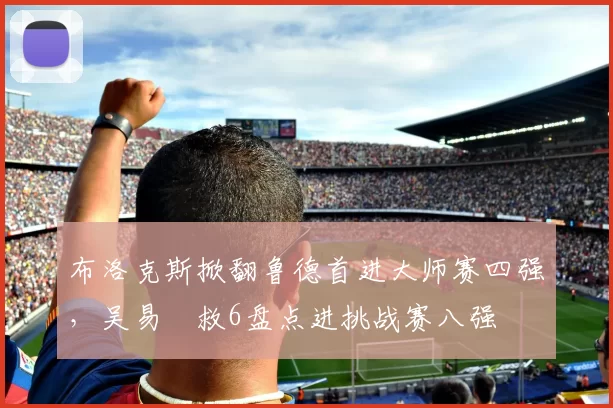 布洛克斯掀翻鲁德首进大师赛四强，吴易昺救6盘点进挑战赛八强