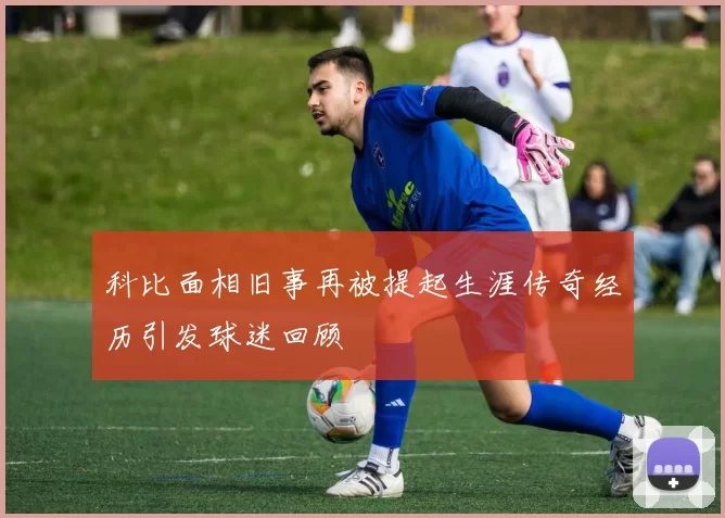 科比面相旧事再被提起生涯传奇经历引发球迷回顾