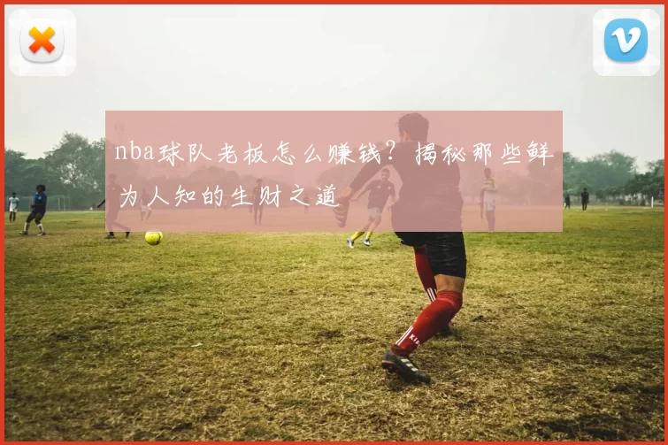 nba球队老板怎么赚钱？揭秘那些鲜为人知的生财之道