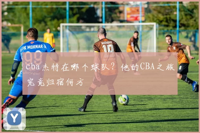 cba杰特在哪个球队？他的CBA之旅究竟归宿何方