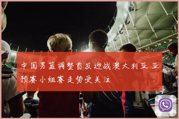 中国男篮调整首发迎战澳大利亚 亚预赛小组赛走势受关注
