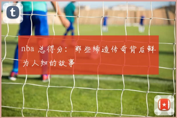nba 总得分:那些缔造传奇背后鲜为人知的故事