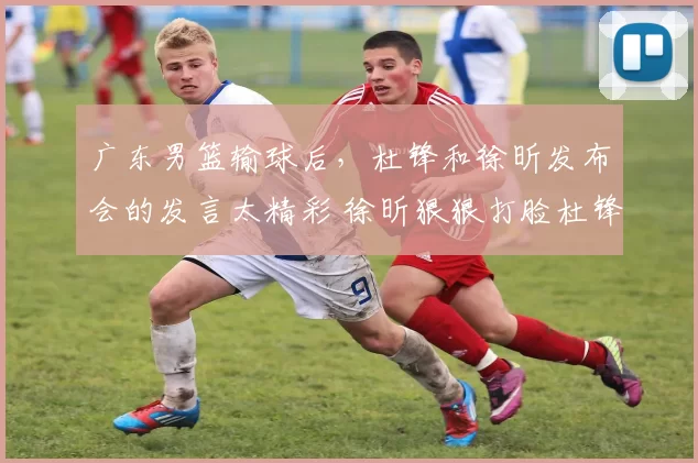 广东男篮输球后，杜锋和徐昕发布会的发言太精彩 徐昕狠狠打脸杜锋