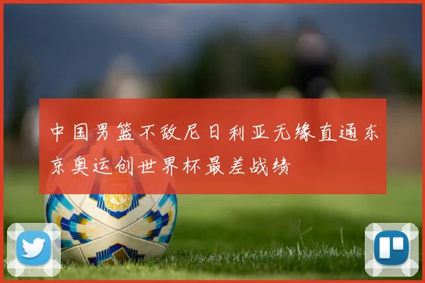 中国男篮不敌尼日利亚无缘直通东京奥运创世界杯最差战绩