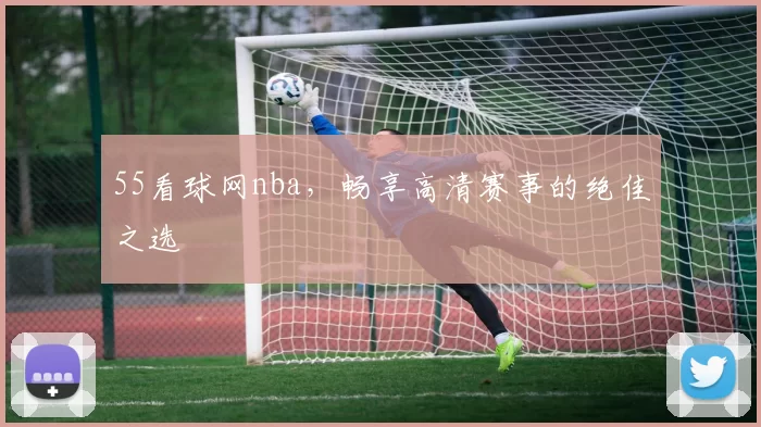 55看球网nba，畅享高清赛事的绝佳之选