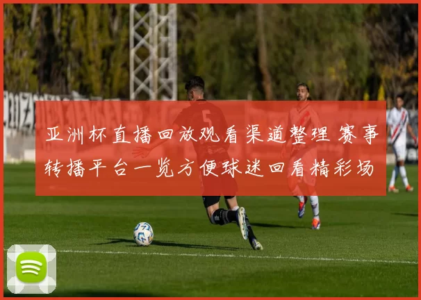 亚洲杯直播回放观看渠道整理 赛事转播平台一览方便球迷回看精彩场面