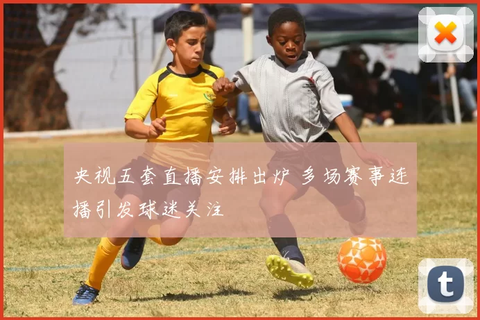 央视五套直播安排出炉 多场赛事连播引发球迷关注