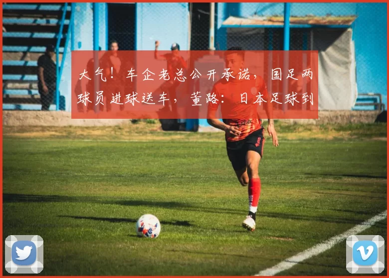 大气！车企老总公开承诺，国足两球员进球送车，董路：日本足球到头了