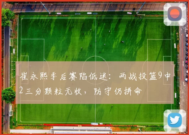 崔永熙季后赛陷低迷：两战投篮9中2三分颗粒无收，防守仍拼命