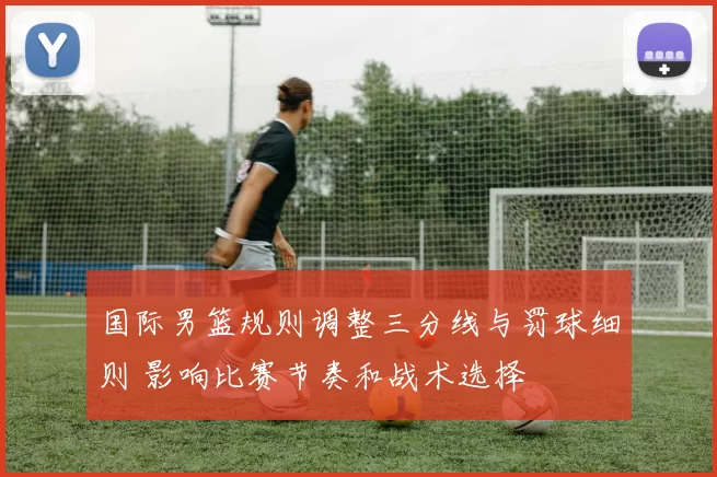 国际男篮规则调整三分线与罚球细则 影响比赛节奏和战术选择