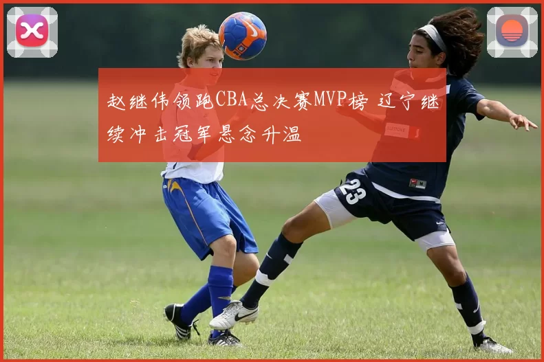 赵继伟领跑CBA总决赛MVP榜 辽宁继续冲击冠军悬念升温