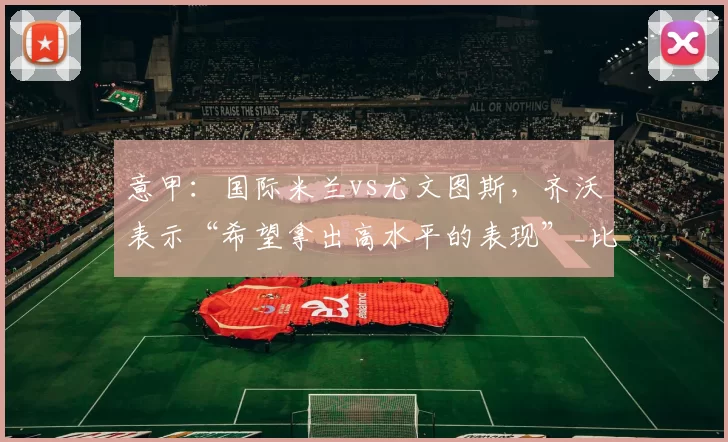 意甲：国际米兰vs尤文图斯，齐沃表示“希望拿出高水平的表现”_比赛_对手_欧冠