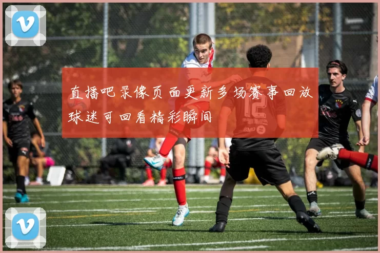 直播吧录像页面更新多场赛事回放球迷可回看精彩瞬间