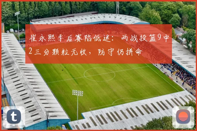 崔永熙季后赛陷低迷：两战投篮9中2三分颗粒无收，防守仍拼命