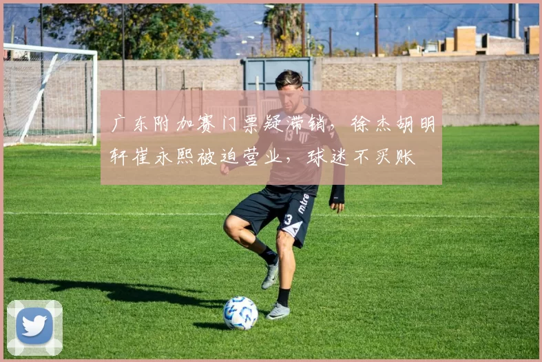 广东附加赛门票疑滞销，徐杰胡明轩崔永熙被迫营业，球迷不买账