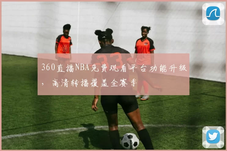 360直播NBA免费观看平台功能升级，高清转播覆盖全赛季