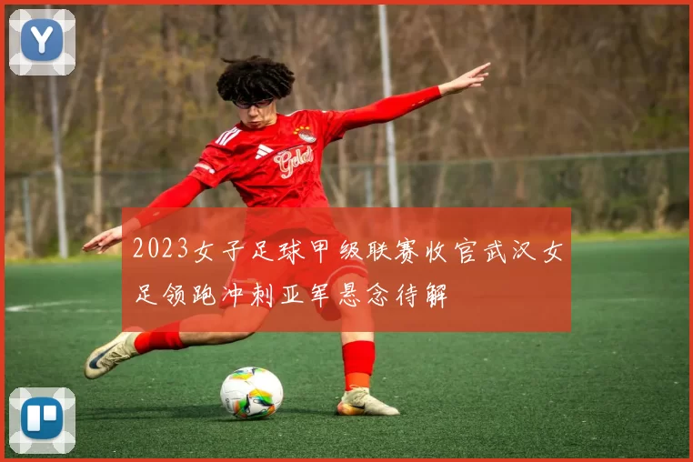 2023女子足球甲级联赛收官武汉女足领跑冲刺亚军悬念待解