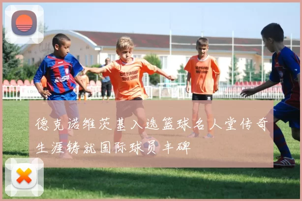 德克诺维茨基入选篮球名人堂传奇生涯铸就国际球员丰碑