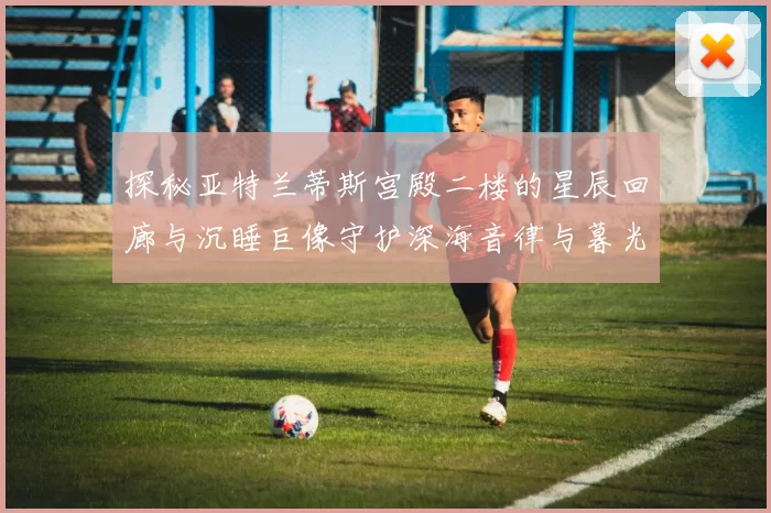 探秘亚特兰蒂斯宫殿二楼的星辰回廊与沉睡巨像守护深海音律与暮光