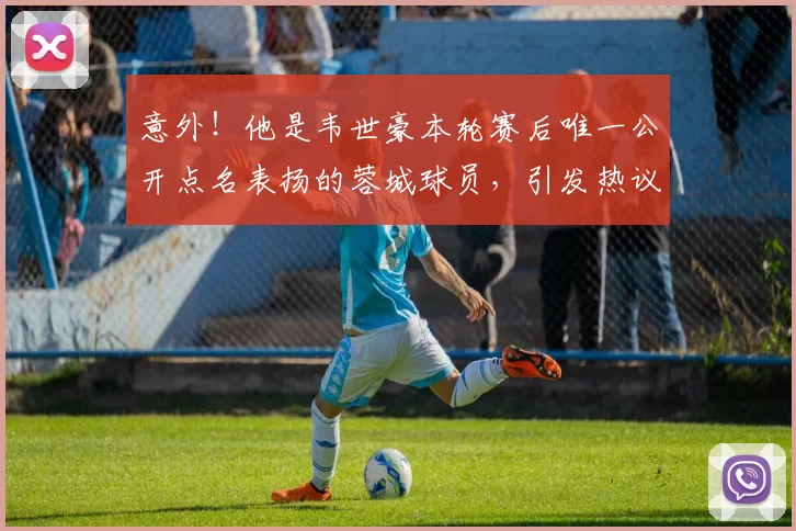 意外！他是韦世豪本轮赛后唯一公开点名表扬的蓉城球员，引发热议