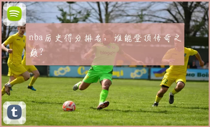 nba厉史得分排名，谁能登顶传奇之巅？