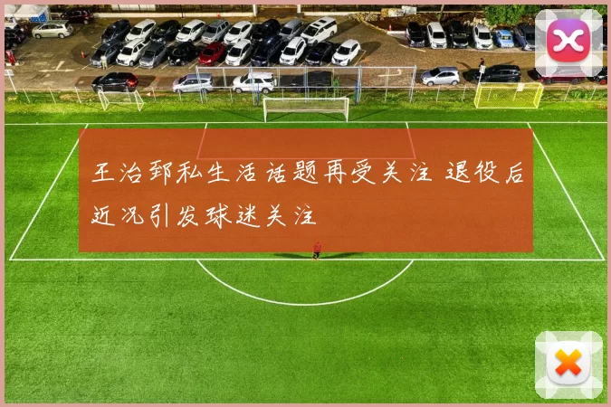 王治郅私生活话题再受关注 退役后近况引发球迷关注