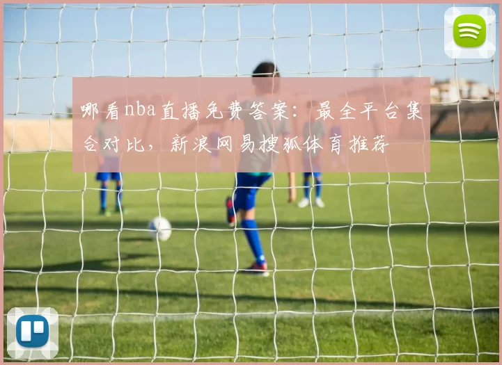 哪看nba直播免费答案：最全平台集合对比，新浪网易搜狐体育推荐