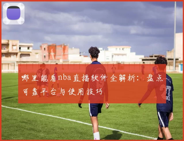 哪里能看nba直播软件全解析：盘点可靠平台与使用技巧