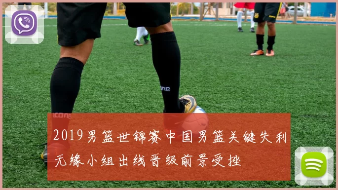 2019男篮世锦赛中国男篮关键失利无缘小组出线晋级前景受挫