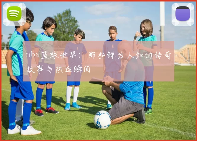nba篮球世界：那些鲜为人知的传奇故事与热血瞬间
